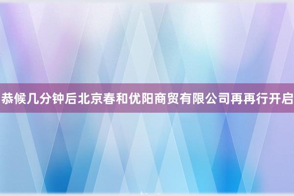 恭候几分钟后北京春和优阳商贸有限公司再再行开启