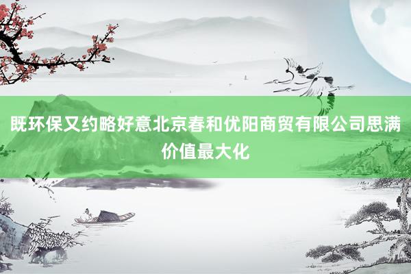 既环保又约略好意北京春和优阳商贸有限公司思满价值最大化